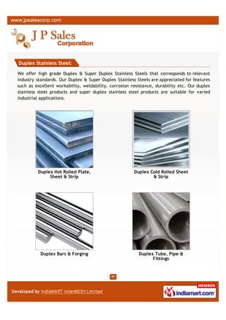 Duplex Stainless Steel:

We offer high grade Duplex & Super Duplex Stainless Steels that corresponds to relevant
industry standards. Our Duplex & Super Duplex Stainless Steels are appreciated for features
such as excellent workability, weldability, corrosion resistance, durability etc. Our duplex
stainless steel products and super duplex stainless steel products are suitable for varied
industrial applications.




         Duplex Hot Rolled Plate,                      Duplex Cold Rolled Sheet
              Sheet & Strip                                    & Strip




          Duplex Bars & Forging                          Duplex Tube, Pipe &
                                                               Fittings
 