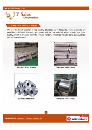 Stainless Steel Sheets & Plates:

We are the finest supplier of top quality Stainless Steel Products. These products are
available in different diameters and grades and the raw material, which is used, is of finest
quality, which is procured from the reliable vendors. The range includes coils, plates, strips,
and perforated sheets.




             Stainless Steel Coil                          Stainless Steel Circles




                  SS Plates                                     Steel Plates
 