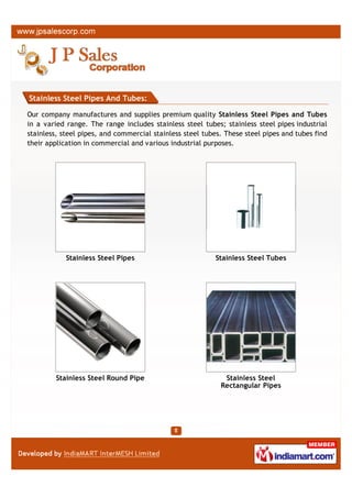 Stainless Steel Pipes And Tubes:

We are one of the leading exporter and supplier for premium quality Stainless Steel Pipes
and Tubes in a varied range. The range includes stainless steel tubes; stainless steel pipes
industrial stainless, steel pipes, and commercial stainless steel tubes. These steel pipes and
tubes find their application in commercial and various industrial purposes.




            Stainless Steel Pipes                          Stainless Steel Tubes




         Stainless Steel Round Pipe                          Stainless Steel
                                                            Rectangular Pipes
 