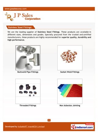 Stainless Steel Fittings:

We are the leading supplier of Stainless Steel Fittings. These products are available in
different sizes, dimensions and grades. Specially procured from the trusted and certified
manufacturers, these products are highly recommended for superior quality, durability and
high performance.




          Buttweld Pipe Fittings                        Socket Weld Fittings




            Threaded Fittings                          Non Asbestos Jointing
 