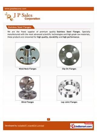 Stainless Steel Flanges:

We are the finest supplier of premium quality Stainless Steel Flanges. Specially
manufactured with the most advanced scientific technologies and high grade raw materials,
these products are renowned for high quality, durability and high performance.




            Weld Neck Flanges                             Slip On Flanges




               Blind Flanges                             Lap Joint Flanges
 