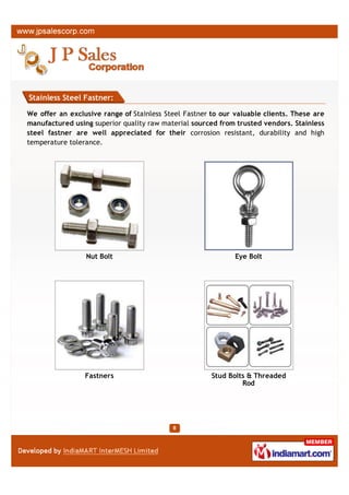 Stainless Steel Fastner:

We offer an exclusive range of Stainless Steel Fastner to our valuable clients. These are
manufactured using superior quality raw material sourced from trusted vendors. Stainless
steel fastner are well appreciated for their corrosion resistant, durability and high
temperature tolerance.




                 Nut Bolt                                     Eye Bolt




                 Fastners                              Stud Bolts & Threaded
                                                                Rod
 