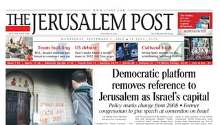 W W W. J P O S T. C O M




THE JERUSALEM POST
   Volume LXXIX, Number 24348                                                                                  FOUNDED IN 1932                                             NIS 12.00 (EILAT NIS 10.30)


                                                                W E D N E S D AY,              S E P T E M B E R          5 ,   2 0 1 2        ■   1 8   E L U L ,      5 7 7 2




     3
                                     Team building

                                                       5 13
                                   BGU, Bezalel students join
                                  forces to construct race car
                                                                                  US debate
                                                                                  Don’t make Israel a wedge
                                                                                  issue in 2012, Gil Troy urges

 News 1-10 | Sports 11-12 | Editorial, Op-Eds 13-16 | Puzzle Post 17 | Business 18-19 | Stocks 20 | Features 21 | TV/Movie listings 22-23 | Arts & Ent. 24
                                                                                                                                                                Cultural high

                                                                                                                                                                                 24
                                                                                                                                                                Irving Spitz reports on the
                                                                                                                                                                scintillating Salzburg Festival




                                                                                                               Democratic platform
                                                                                                               removes reference to
                                                                                                            Jerusalem as Israel’s capital
                                                                                                                 Policy marks change from 2008 • Former
                                                                                                             congressman to give speech at convention on Israel
                                                                                                                • By HILARY LEILA KRIEGER                told The Jerusalem Post the address is one      raised in some quarters of the Jewish
                                                                                                                Jerusalem Post correspondent             that will emphasize Obama’s “stellar            community. While Democratic party
                                                                                                                                                         record on Israel” amidst charges from           leaders have downplayed any loss of
                                                                                                         CHARLOTTE, North Carolina – The                 “political opponents who are distorting         Jewish support over Israel policy, some
                                                                                                         Democratic      National     Convention         his record.”                                    critics see Wexler’s high-profile speaking
                                                                                                         (DNC) platform, scheduled to be                                                                 slot as a sign of concern in the campaign
                                                                                                         approved Tuesday night, speaks of                                                               over how the president’s stance on Israel
                                                                                                         Obama’s “unshakable commitment to               Liberman praises Obama,                         is playing.
A POLICEMAN inspects graffiti sprayed on a monastery wall in Latrun on Tuesday that mentions             Israel’s security” but lacks language           talks tough on Iran, Page 2                       The DNC platform speaks of security
outposts Maoz Esther and Upper Migron, which was evacuated Sunday. (Yoav Ari Dudkevitch/Flash90)         declaring Jerusalem its capital, a change                                                       assistance provided by Obama to Israel,
                                                                                                         from 2008.                                                                                      as well as emphasizing that “the presi-


          Latrun Monastery hit
                                                                                                           Amid accusations from Republicans               But his comments come against a fresh         dent has made clear that there will be no
                                                                                                         that US President Barack Obama is               round of tensions between Israel and            lasting peace unless Israel’s security con-
                                                                                                         “whitewashing” the issue, former con-           the US over Iran policy, with Gen. Mar-         cerns are met” and that “President
                                                                                                         gressman Robert Wexler was scheduled            tin Dempsey, chairman of the US Joint           Obama will continue to press Arab states


          by ‘price tag’ attack
                                                                                                         Tuesday night to give likely the first-ever     Chiefs of Staff, saying on Sunday that          to reach out to Israel.”
                                                                                                         convention speech devoted entirely to           America doesn’t want to be “complicit”            But the 2012 platform did not include
                                                                                                         Israel at the DNC.                              in an Israeli military strike on Tehran.        language from 2008 that stated that,
                                                                                                           Wexler, a key drafter of the foreign            In addition, questions about Obama’s
    Vandals write ‘Jesus is a monkey’ on wall                                                            policy portion of the DNC platform,             commitment to Israel continue to be                      See COMMITMENT, Page 10


 • PM: Religious freedom is fundamental in Israel
                                                                                                             Security cabinet holds in-depth
             • By MELANIE LIDMAN                    right-wing politician Baruch Marzel. “I hope
              and JEREMY SHARON                     that in the future the government and courts
                                                    will avoid steps that only strengthen the
  Suspected right-wing extremists vandalized        polarization in the country and lead to price
the Latrun Monastery outside Jerusalem early
on Tuesday morning, in the first “price tag”
attack following the evacuation of Migron on
Sunday.
                                                    tag [attacks].”
                                                      Activists with the right-wing organization
                                                    Im Tirtzu expressed their outrage at the inci-
                                                    dent and traveled to the monastery on Tues-
                                                                                                          meeting on Iran for first time in months
  The vandals spray painted “Jesus is a mon-        day afternoon to clean off the graffiti, bring-            • By HERB KEINON             allowed into the meeting           body could also choose to           Minister Silvan Shalom.
key” and the words “mutual responsibility”          ing flowers for the monks.                                                              that took place in the center      bring such a decision to the          This body includes eight
along with the names of illegal outposts              Defense Minister Ehud Barak condemned                  The 14-member Security         of the country.                    full 29-member cabinet.             Likud ministers, three from
Upper Migron and Maoz Esther, in large              the attack and issued a call to the Shin Bet           Cabinet, the body authorized                                          In addition to Netanyahu,         Yisrael Beytenu, two from
orange letters on the outside of the                (Israel Security Agency), police and state pros-       to approve military attacks,                                        the security cabinet includes       Shas and Barak from the
monastery. They also burned the wooden              ecution to “tackle Jewish terrorism.”                  met Tuesday to hear the          What are the PM’s                  Foreign Minister Avigdor            Independence Party. Another
door at the monastery entrance.                       “This must be fought with an iron fist, and          annual intelligence assess-      ‘red lines’? Page 3                Liberman, Defense Minister          four ministers are observers.
  The attack occurred at around 3:30 a.m. and       we must put an end to these severe phenom-             ments provided by the coun-                                         Ehud Barak, Justice Minister          It is likely that among the
was quickly discovered by the monks, who            enons that stain the name of the State of              try’s intelligence agencies.                                        Yaakov Neeman, Public               issues discussed were the
put the fire out and notified police.               Israel. We are obligated to uproot this phe-             The 10-hour meeting is           The ministers were briefed       Security Minister Yitzhak           “red lines” that Israel would
  Jerusalem police spokesman Shmuel Ben-            nomenon,” Barak added.                                 believed to be the first time    by the heads of the Mossad,        Aharonovitch, Finance Min-          like the United States to
Ruby said that police immediately formed a            The Assembly of Catholic Ordinaries of the           in months that this body         Shin Bet (Israel’s Security        ister Yuval Steinitz, Con-          establish as a way of deter-
special investigative unit to find the perpetra-    Holy Land, an umbrella body of Catholic offi-          conducted an in-depth dis-       Agency) and Military Intelli-      struction and Housing Min-          ring Iran from moving
tors. Eight policemen are assigned to the spe-      cials in the region, denounced the incident as         cussion on Iran that is          gence. No further details          ister Ariel Attias, Minister-       ahead. While Netanyahu has
cial unit, he said.                                 “only another in a long series of attacks              believed to have included        were made available. While         without-Portfolio Bennie            not publicly declared what
   “This is a criminal act and those responsi-      against Christians and their places of wor-            timelines, Iran’s “zones of      Prime Minister Binyamin            Begin, Strategic Affairs Min-       he thinks those red lines
ble must be severely punished,” Prime Minis-        ship.”                                                 immunity,” and what sanc-        Netanyahu’s inner cabinet,         ister Moshe Ya’alon, Interior       should be, Uzi Arad, the for-
ter Binyamin Netanyahu said in response to            “What is going on in Israeli society today           tions could still be adopted.    which is made up of eight          Minister Eli Yishai, Energy         mer head of the National
the attack. “Religious freedom... is fundamen-      that permits Christians to be scapegoated and          The situation in Egypt and       ministers, can give an advi-       and Water Minister Uzi Lan-         Security Council, said that
tal in Israel.”                                     targeted by these acts of violence?” the group         Syria was also discussed.        sory opinion on whether to         dau, Intelligence Agencies          they could include a declara-
  Right-wing activists expressed mixed emo-         asked in a statement to the media.                       The forum is highly classi-    attack Iran, the actual deci-      Minister Dan Meridor, Edu-          tion that any uranium
tions to the attack.                                  “Those who sprayed their hateful slogans             fied, and even advisers to       sion needs to be made by           cation Minister Gideon Sa’ar
  “We said the evacuation of Migron would           expressed their anger at the dismantlement of          the ministers were not           the security cabinet. This         and Regional Development                    See IRAN, Page 10
raise the anger and burning incitement from
a public who feels embittered,” said extreme                         See LATRUN, Page 10




        ‘300,000 disabled people left                                                                                                          PLO warns of ‘unprecedented’
    without protection if war breaks out’                                                                                                       threat to two-state solution
                                                                                                                                                     Prime minister’s spokesman: Impasse in peace process
      Commission for Equal Rights for Persons with Disabilities says                                                                                 a result of Palestinian decision to boycott negotiations
 Defense Ministry is responsible for preparing aid guidelines for emergencies
                                                                                                                                               • By KHALED ABU TOAMEH            The talk about resuming              Mark Regev, spokesman for
      • By RUTH EGLASH             provide clear regulations for       other emergencies have yet        the 2005 Equal Rights for                  and HERB KEINON            peace negotiations was aimed         Prime Minister Binyamin
                                   assisting the special-needs         to be approved or even draft-     People with Disabilities Law                                          at “covering up for Israeli          Netanyahu, responded by
  Hundreds of thousands of         population during times of          ed by the government.             demands that each govern-           PLO leadership warned             practices,” the PLO said, and        saying that the “reason for
people with disabilities could     emergency, no plan has yet            Data provided by the Com-       ment ministry submit guide-       Tuesday that Israeli policies       called on the UN to grant a          the impasse in the peace
be left with no protection or      been outlined.                      mission for Equal Rights for      lines for emergency protocol      in Jerusalem and the West           Palestinian state the status of      process is the Palestinian
guidelines for action if Israel      “There is a big fear that         Persons with Disabilities,        for people with disabilities,     Bank posed an unprecedent-          non-member during the                decision to boycott peace
finds itself in a war in the       more than 298,000 people            which is under the jurisdic-      even with war talk now in         ed and serious short-term           upcoming session of the              negotiations.”
near future, the country’s         with disabilities who have no       tion of the Justice Ministry,     the air, Kamara claims that       threat to the two-state solu-       General Assembly.                      Regev said the Palestinians
commissioner for equal             friends or family to rely on        shows that there are roughly      no comprehensive document         tion.                                 Abbas would consult with           have consistently refused to
rights of persons with disabil-    for help will be in real danger     600,000 people with physi-        has materialized. He said that      The warning was issued fol-       Arab countries about the             negotiate      with       the
ities declared Tuesday.            if there is a war,” said Kama-      cal, mental or cognitive dis-     it was the responsibility of      lowing a lengthy meeting of         statehood bid at the UN dur-         Netanyahu government and
  In an interview with The         ra. “For those people there is      abilities in Israel, some 22      the Defense Ministry to pre-      the PLO Executive Commit-           ing a meeting of Arab League         have therefore created a situ-
Jerusalem Post, Ahiya Kamara,      no one to help them get their       percent of the overall popula-    pare these guidelines for         tee, headed by Palestinian          foreign ministers later this         ation where there has been
whose role is to oversee the       sealed rooms prepared or            tion. Roughly one-third of        approval by the Knesset.          Authority President Mah-            week, the group’s leadership
creation and implementation        assist them in reaching bomb        those people say they live          “We have been pushing           moud Abbas, in Ramallah.            added.                                       See PLO, Page 10
of equality laws for people        shelters or even check up on        alone, with no close friend or    them to write these guide-          The PLO said that Israel’s
with disabilities, said that       them to make sure they are          relative to assist them in        lines, we have even offered to    policy     of     “Judaizing”
despite continuing requests        okay during an emergency            times of emergency.               help them but we are power-       Jerusalem and “ethnic cleans-
for the Defense Ministry to        situation.”                           “In most cases, there is no     less to do anything legally       ing” in the West Bank “paved
                                     According to Kamara, while        way of even knowing who           until the Knesset has the reg-    the way for the possibility of
                                   steps have been taken to            these people are,” said Kama-     ulations to approve,” he said.    the establishment of one
                                   improve the situation for           ra. “While in normal times          Meretz MK Ilan Gilon,           racist state where Israel
                                   people with disabilities who        they are self-sufficient, in      chairman of the Knesset           would retain its occupation
                                   live in government institu-         times of emergencies they         Accessibility    Committee,       of Palestinian lands and pre-
                                   tions and other group homes,        will need someone who they        said “This is the reality of      vent the creation of an inde-
                                   guidelines to other disabled        can count on to help them.”                                         pendent Palestinian state on
                                   people during wartime or              However, while a change to           See DISABLED, Page 10        the 1967 borders.”
 