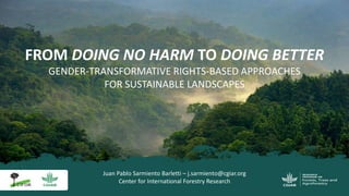 Juan Pablo Sarmiento Barletti – j.sarmiento@cgiar.org
Center for International Forestry Research
FROM DOING NO HARM TO DOING BETTER
GENDER-TRANSFORMATIVE RIGHTS-BASED APPROACHES
FOR SUSTAINABLE LANDSCAPES
 