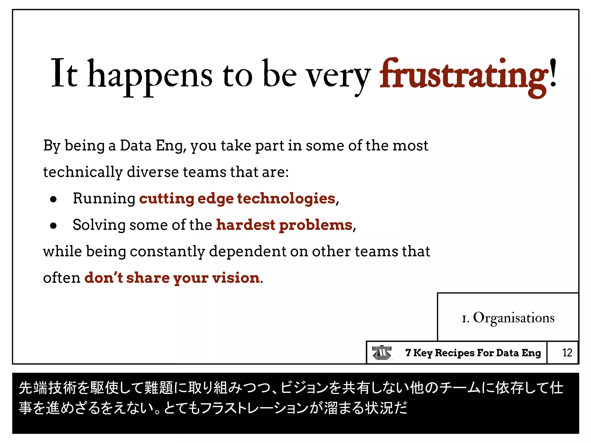 7 Key Recipes For Data Eng
It happens to be very frustrating!
12
1. Organisations
By being a Data Eng, you take part in some of the most
technically diverse teams that are:
● Running cutting edge technologies,
● Solving some of the hardest problems,
while being constantly dependent on other teams that
often don’t share your vision.
先端技術を駆使して難題に取り組みつつ、ビジョンを共有しない他のチームに依存して仕
事を進めざるをえない。とてもフラストレーションが溜まる状況だ
 