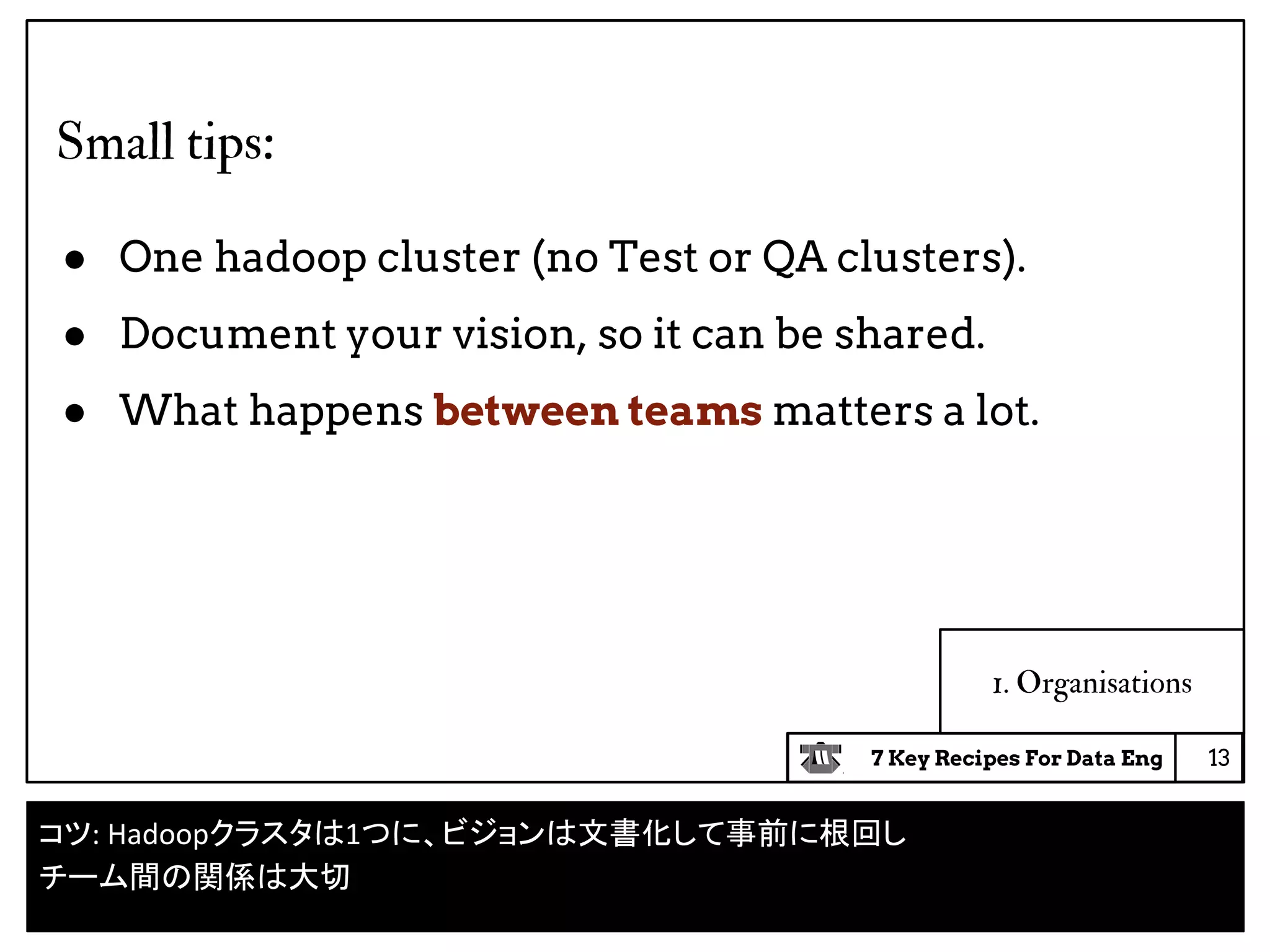 7 Key Recipes For Data Eng
1. Organisations
Small tips:
● One hadoop cluster (no Test or QA clusters).
● Document your vision, so it can be shared.
● What happens between teams matters a lot.
13
コツ: Hadoopクラスタは1つに、ビジョンは文書化して事前に根回し
チーム間の関係は大切
 