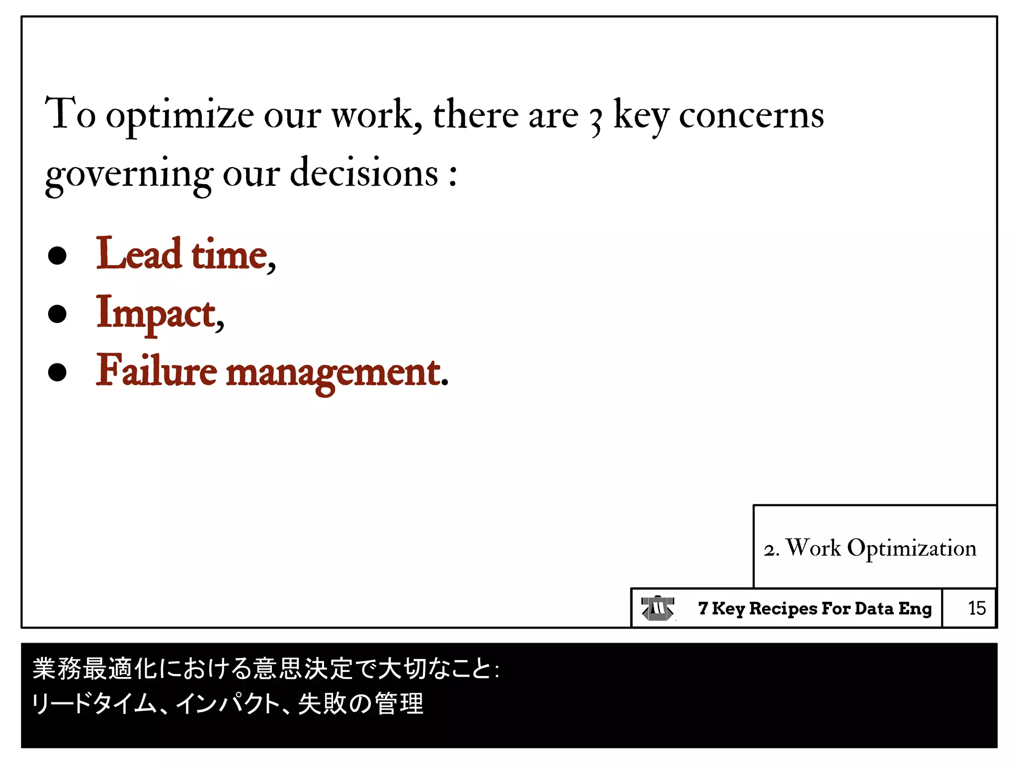 7 Key Recipes For Data Eng
2. Work Optimization
To optimize our work, there are 3 key concerns
governing our decisions :
● Lead time,
● Impact,
● Failure management.
15
業務最適化における意思決定で大切なこと：
リードタイム、インパクト、失敗の管理
 