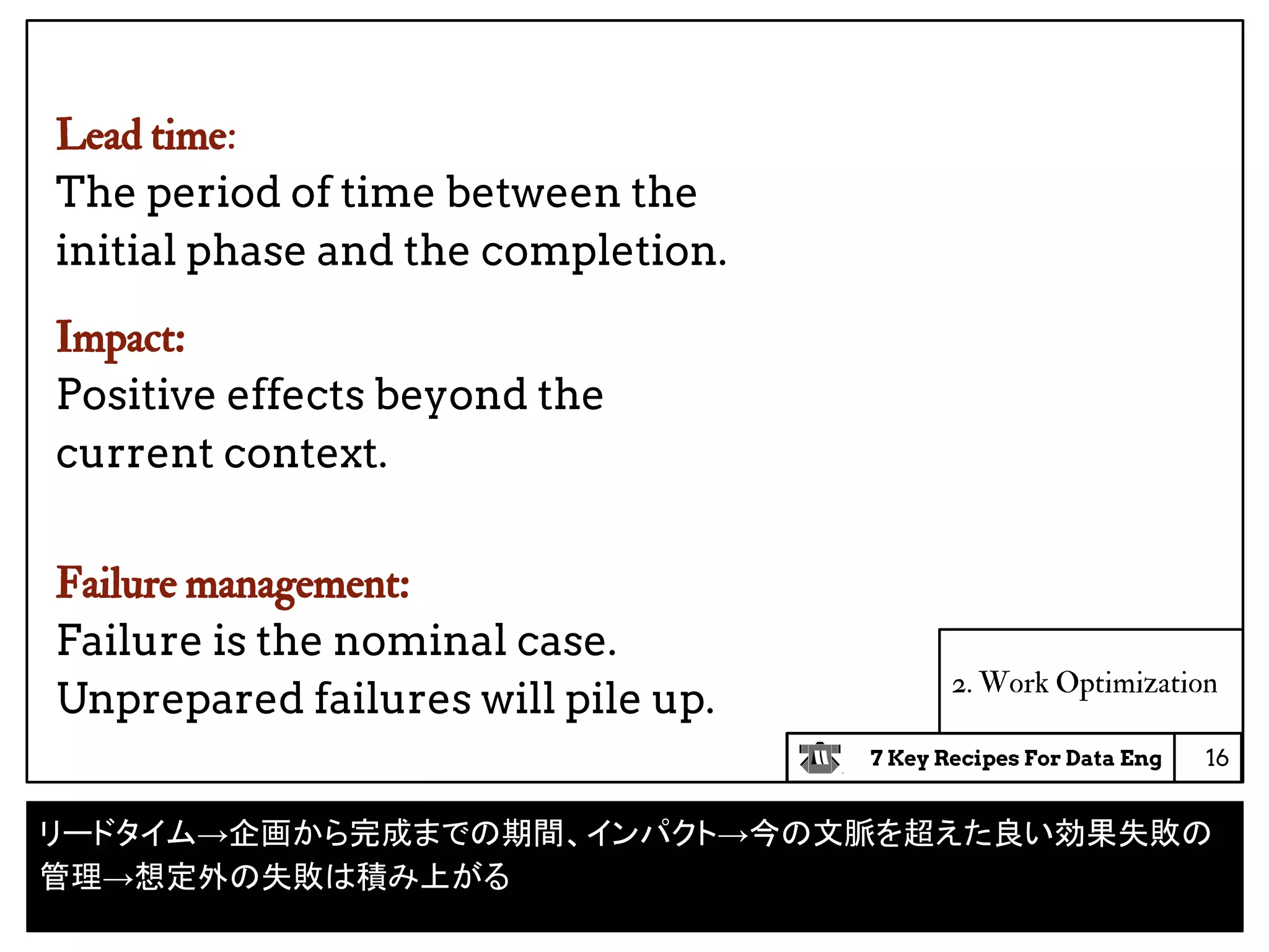 7 Key Recipes For Data Eng
2. Work Optimization
Lead time:
The period of time between the
initial phase and the completion.
Impact:
Positive effects beyond the
current context.
Failure management:
Failure is the nominal case.
Unprepared failures will pile up.
16
リードタイム→企画から完成までの期間、インパクト→今の文脈を超えた良い効果失敗の
管理→想定外の失敗は積み上がる
 