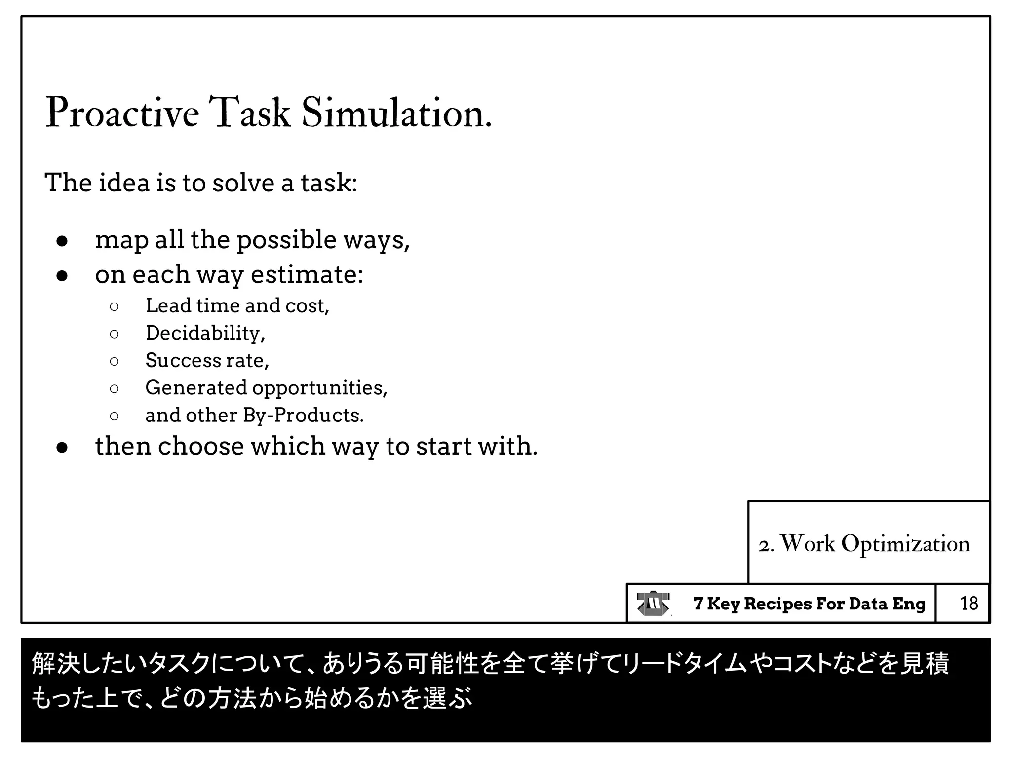 7 Key Recipes For Data Eng
2. Work Optimization
Proactive Task Simulation.
The idea is to solve a task:
● map all the possible ways,
● on each way estimate:
○ Lead time and cost,
○ Decidability,
○ Success rate,
○ Generated opportunities,
○ and other By-Products.
● then choose which way to start with.
18
解決したいタスクについて、ありうる可能性を全て挙げてリードタイムやコストなどを見積
もった上で、どの方法から始めるかを選ぶ
 