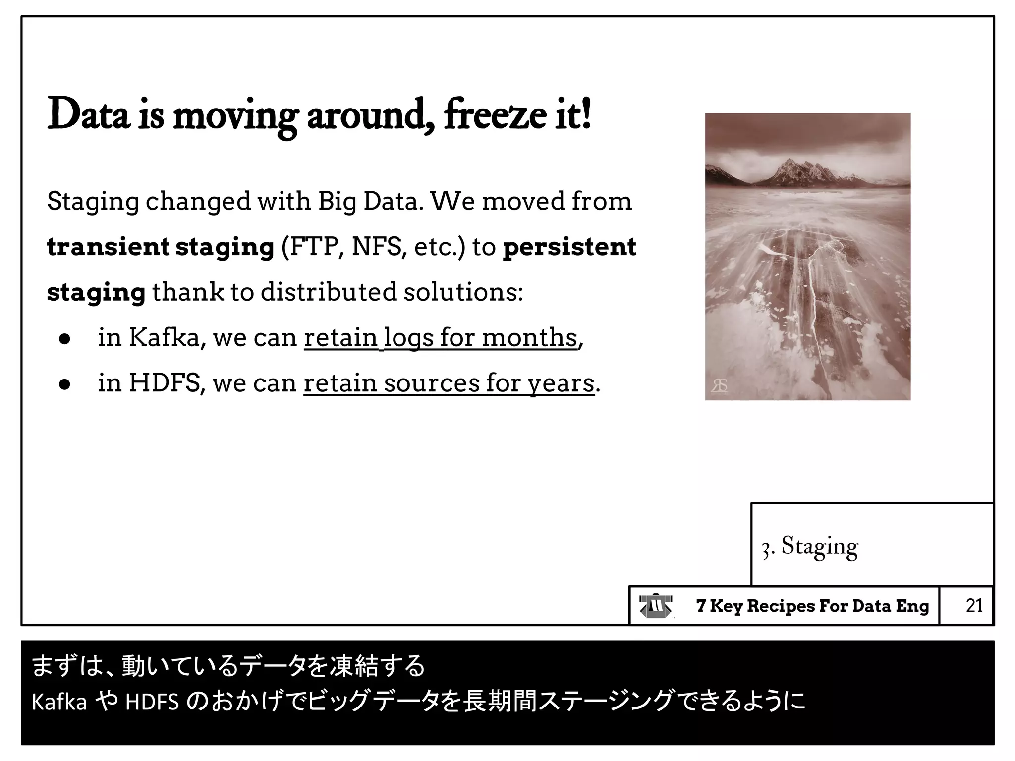 7 Key Recipes For Data Eng
3. Staging
Data is moving around, freeze it!
Staging changed with Big Data. We moved from
transient staging (FTP, NFS, etc.) to persistent
staging thank to distributed solutions:
● in Kafka, we can retain logs for months,
● in HDFS, we can retain sources for years.
21
まずは、動いているデータを凍結する
Kafka や HDFS のおかげでビッグデータを長期間ステージングできるように
 