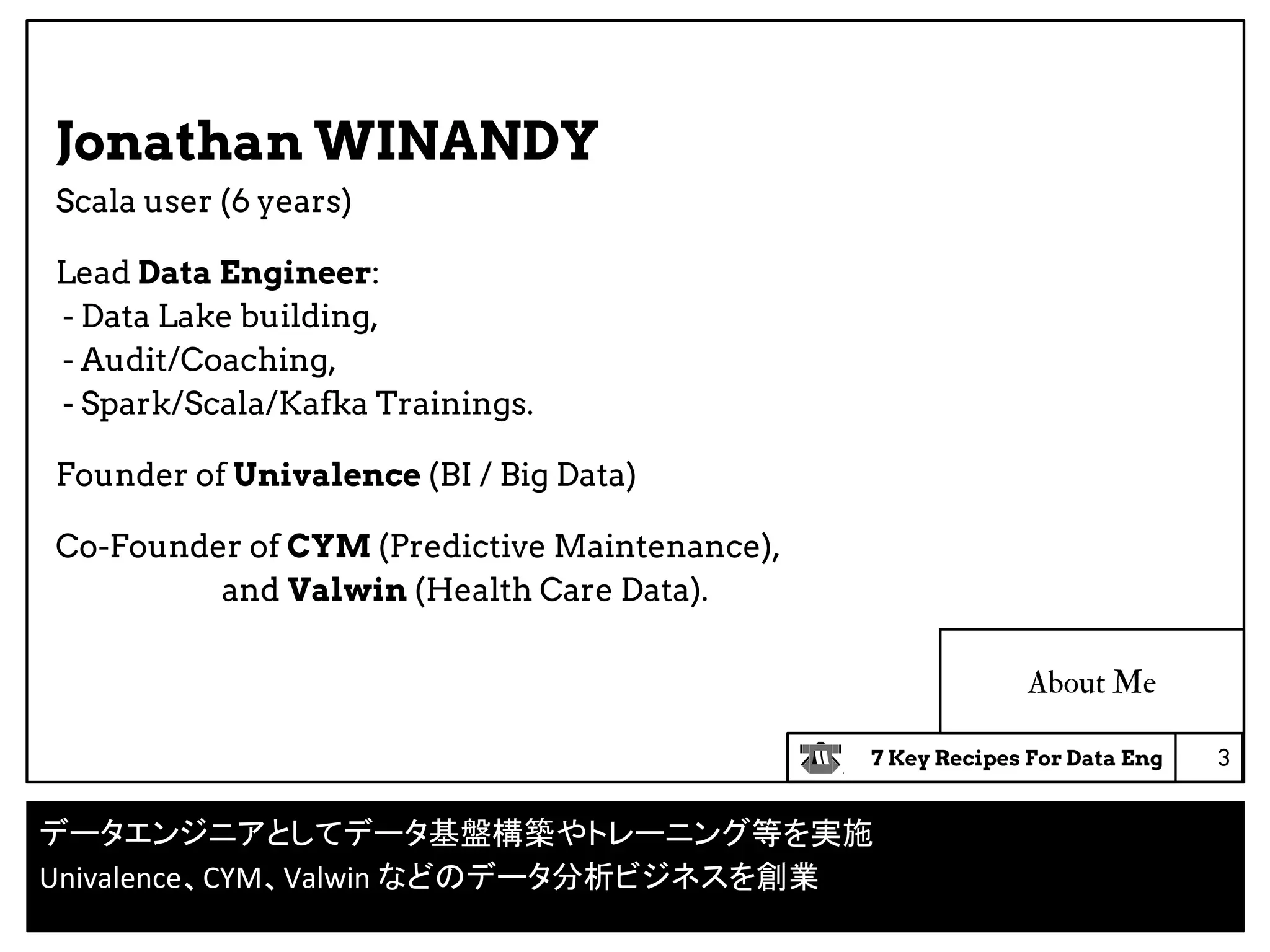 7 Key Recipes For Data Eng
About Me
Jonathan WINANDY
Scala user (6 years)
Lead Data Engineer:
- Data Lake building,
- Audit/Coaching,
- Spark/Scala/Kafka Trainings.
Founder of Univalence (BI / Big Data)
Co-Founder of CYM (Predictive Maintenance),
and Valwin (Health Care Data).
3
データエンジニアとしてデータ基盤構築やトレーニング等を実施
Univalence、CYM、Valwin などのデータ分析ビジネスを創業
 