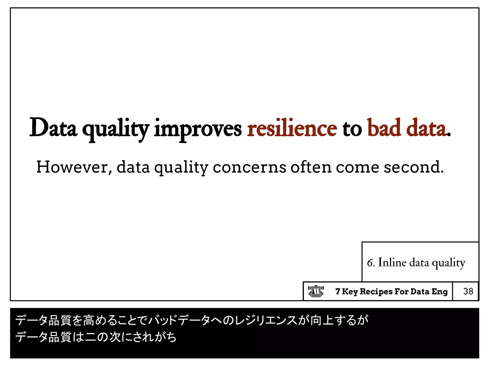 7 Key Recipes For Data Eng
6. Inline data quality
Data quality improves resilience to bad data.
However, data quality concerns often come second.
38
データ品質を高めることでバッドデータへのレジリエンスが向上するが
データ品質は二の次にされがち
 