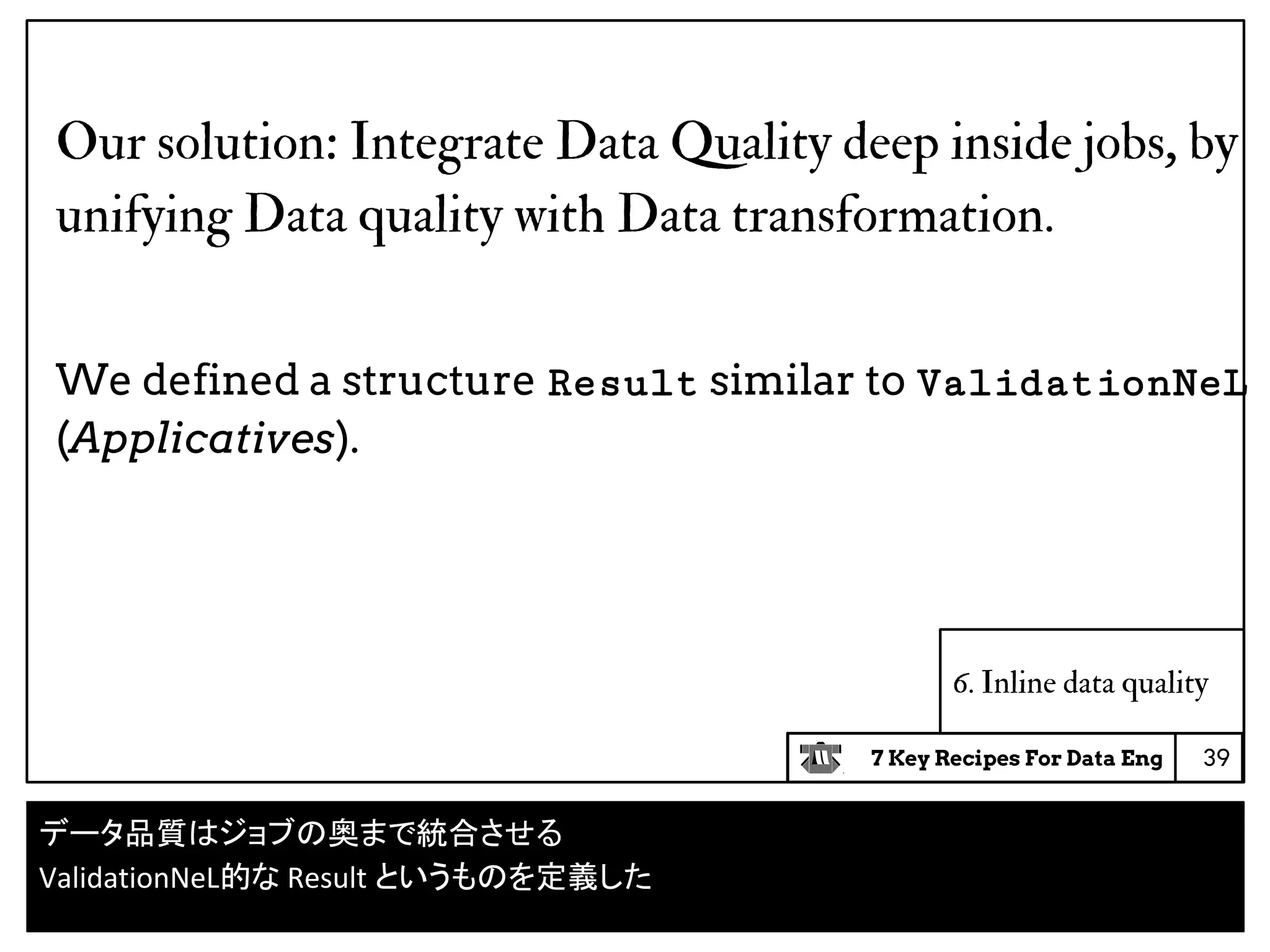 7 Key Recipes For Data Eng
6. Inline data quality
Our solution: Integrate Data Quality deep inside jobs, by
unifying Data quality with Data transformation.
We defined a structure Result similar to ValidationNeL
(Applicatives).
39
データ品質はジョブの奥まで統合させる
ValidationNeL的な Result というものを定義した
 