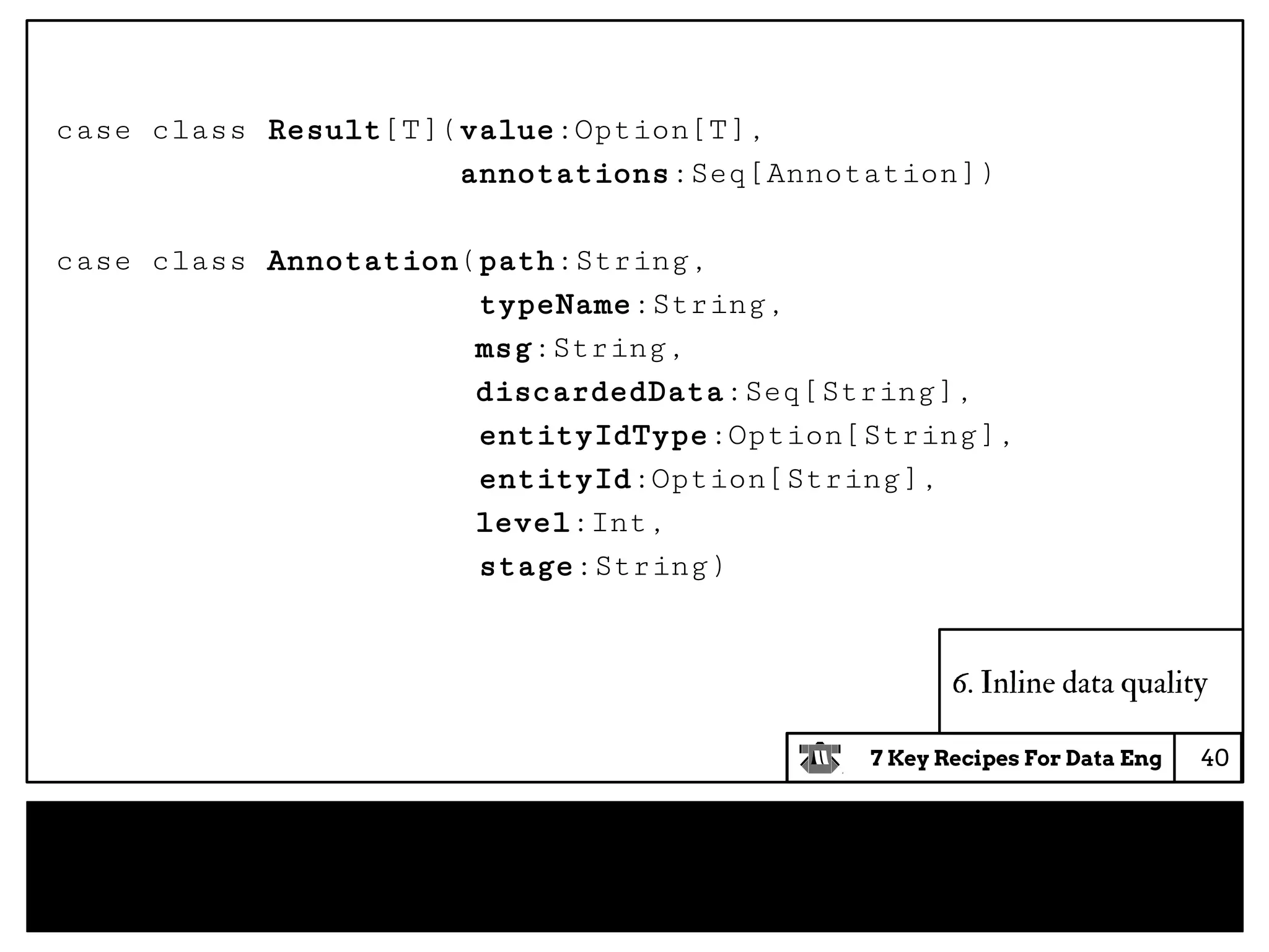 7 Key Recipes For Data Eng
case class Result[T](value:Option[T],
annotations:Seq[Annotation])
case class Annotation(path:String,
typeName:String,
msg:String,
discardedData:Seq[String],
entityIdType:Option[String],
entityId:Option[String],
level:Int,
stage:String)
6. Inline data quality
40
 