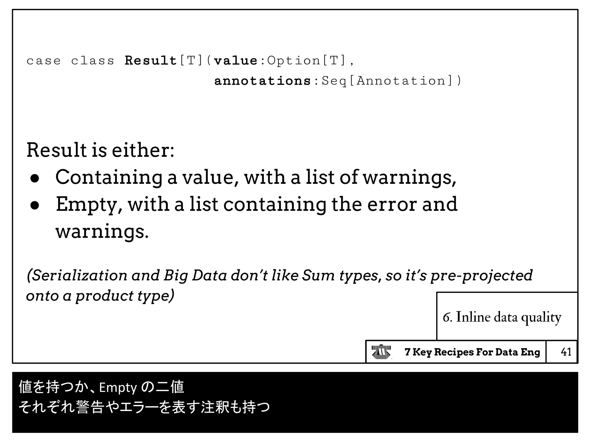 7 Key Recipes For Data Eng
case class Result[T](value:Option[T],
annotations:Seq[Annotation])
Result is either:
● Containing a value, with a list of warnings,
● Empty, with a list containing the error and
warnings.
(Serialization and Big Data don’t like Sum types, so it’s pre-projected
onto a product type)
6. Inline data quality
41
値を持つか、Empty の二値
それぞれ警告やエラーを表す注釈も持つ
 