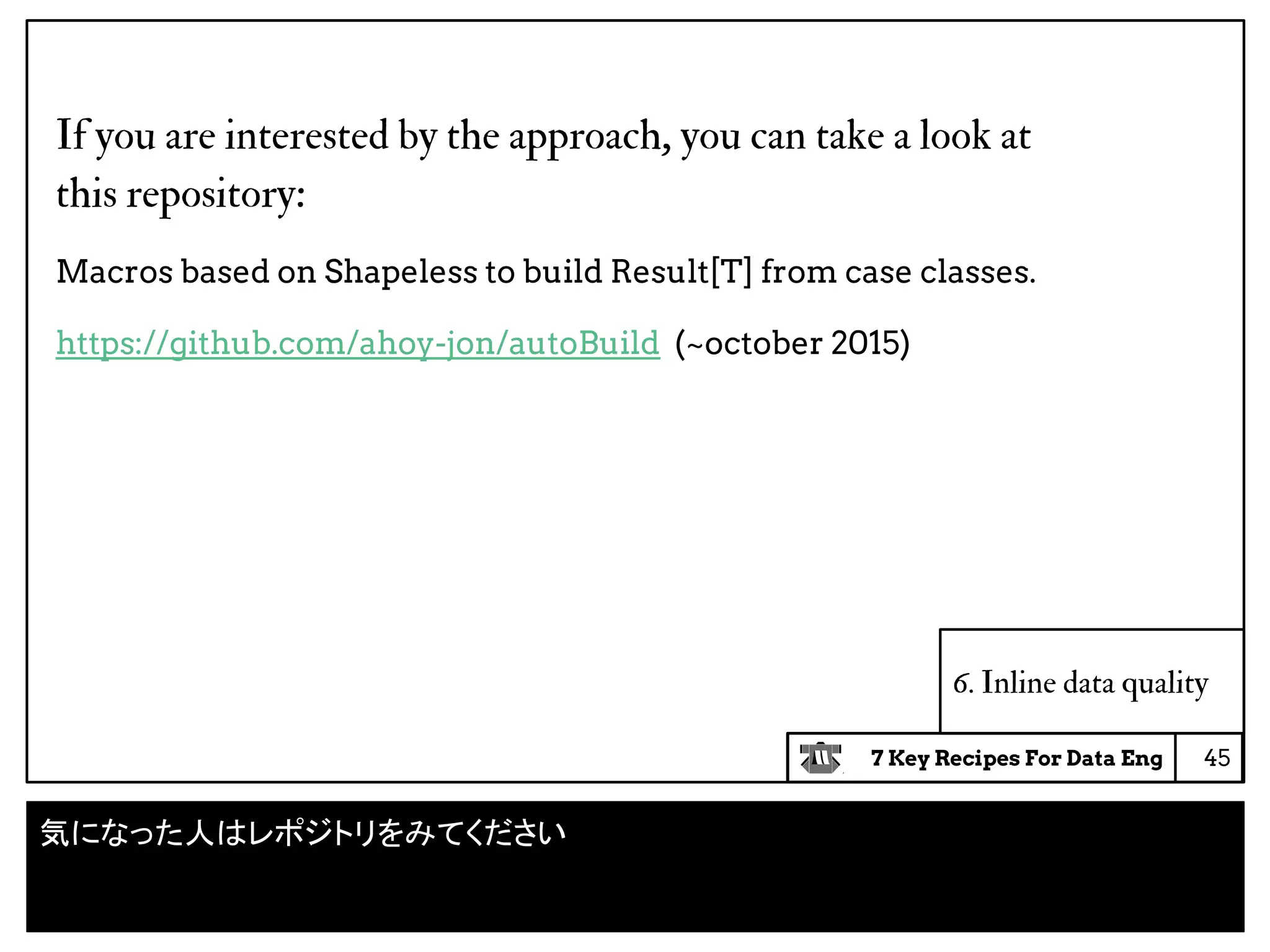 7 Key Recipes For Data Eng
6. Inline data quality
If you are interested by the approach, you can take a look at
this repository:
Macros based on Shapeless to build Result[T] from case classes.
https://github.com/ahoy-jon/autoBuild (~october 2015)
45
気になった人はレポジトリをみてください
 