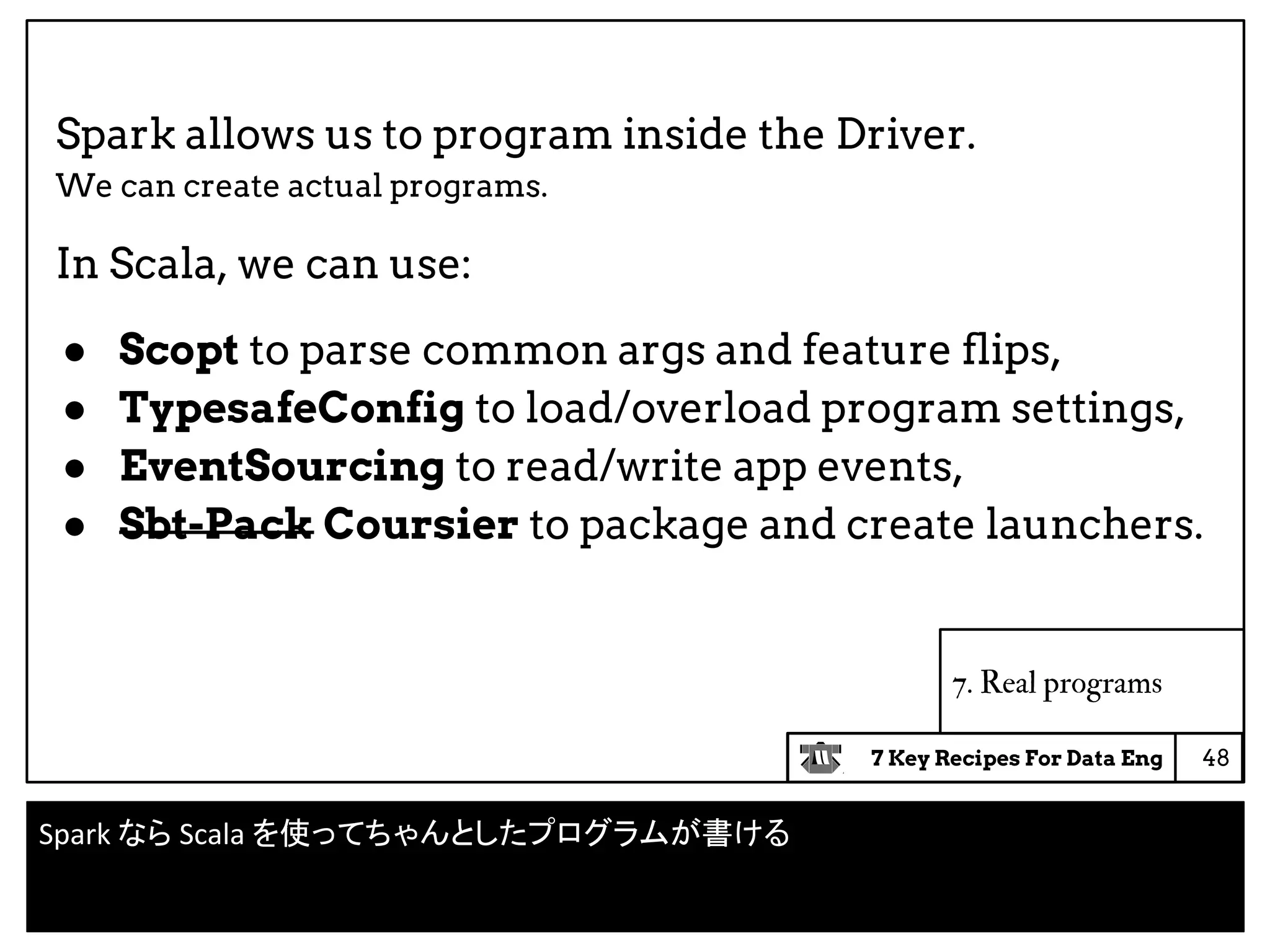 7 Key Recipes For Data Eng
7. Real programs
Spark allows us to program inside the Driver.
We can create actual programs.
In Scala, we can use:
● Scopt to parse common args and feature flips,
● TypesafeConfig to load/overload program settings,
● EventSourcing to read/write app events,
● Sbt-Pack Coursier to package and create launchers.
48
Spark なら Scala を使ってちゃんとしたプログラムが書ける
 