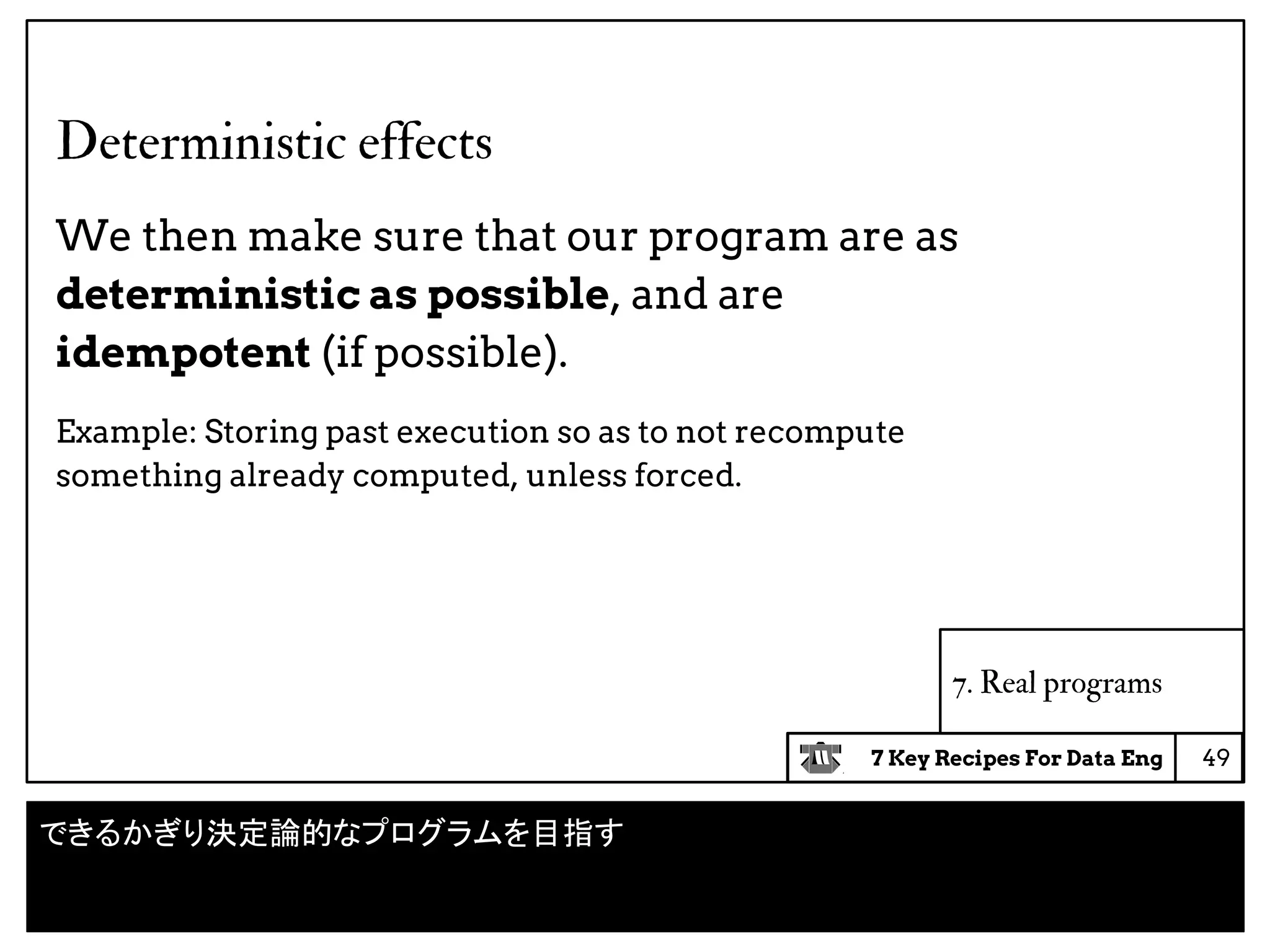 7 Key Recipes For Data Eng
Deterministic effects
We then make sure that our program are as
deterministic as possible, and are
idempotent (if possible).
Example: Storing past execution so as to not recompute
something already computed, unless forced.
49
7. Real programs
できるかぎり決定論的なプログラムを目指す
 