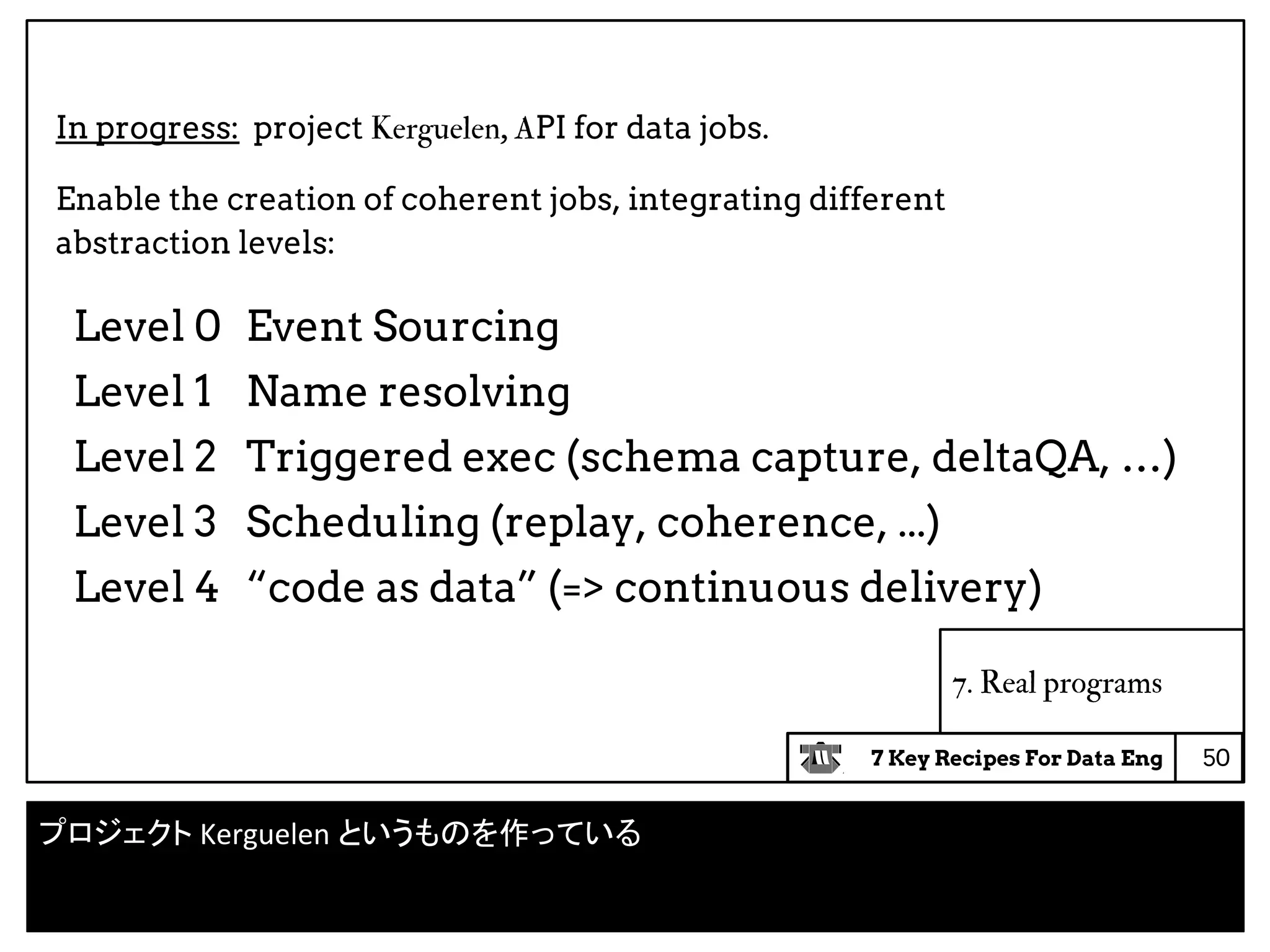 7 Key Recipes For Data Eng
Level 0 Event Sourcing
Level 1 Name resolving
Level 2 Triggered exec (schema capture, deltaQA, …)
Level 3 Scheduling (replay, coherence, ...)
Level 4 “code as data” (=> continuous delivery)
7. Real programs
In progress: project Kerguelen, API for data jobs.
Enable the creation of coherent jobs, integrating different
abstraction levels:
50
プロジェクト Kerguelen というものを作っている
 
