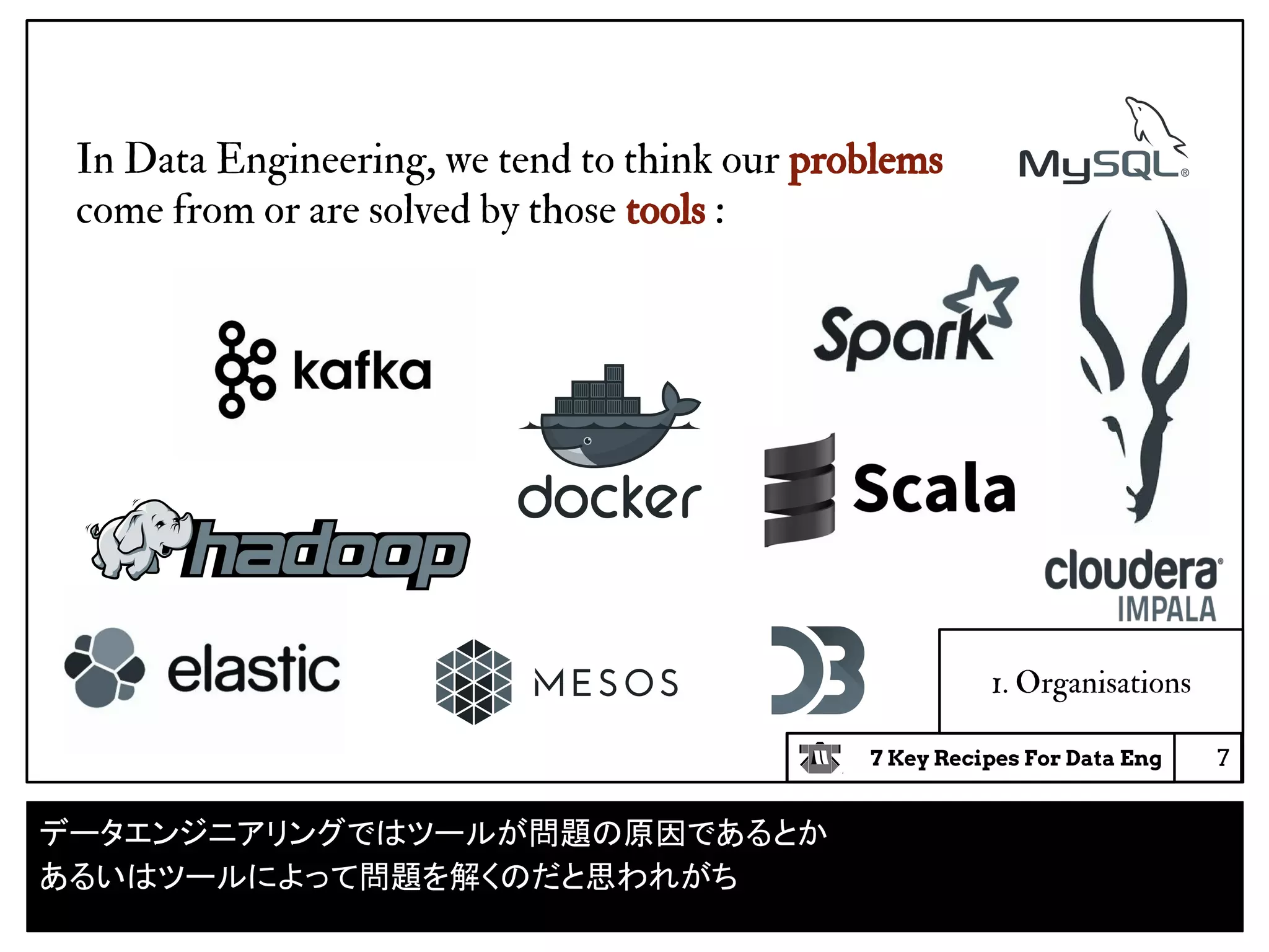 7 Key Recipes For Data Eng 7
1. Organisations
In Data Engineering, we tend to think our problems
come from or are solved by those tools :
データエンジニアリングではツールが問題の原因であるとか
あるいはツールによって問題を解くのだと思われがち
 