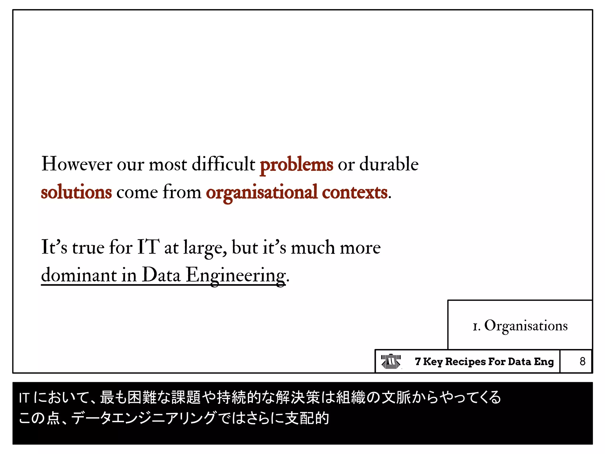 7 Key Recipes For Data Eng
1. Organisations
However our most difficult problems or durable
solutions come from organisational contexts.
It’s true for IT at large, but it’s much more
dominant in Data Engineering.
8
IT において、最も困難な課題や持続的な解決策は組織の文脈からやってくる
この点、データエンジニアリングではさらに支配的
 