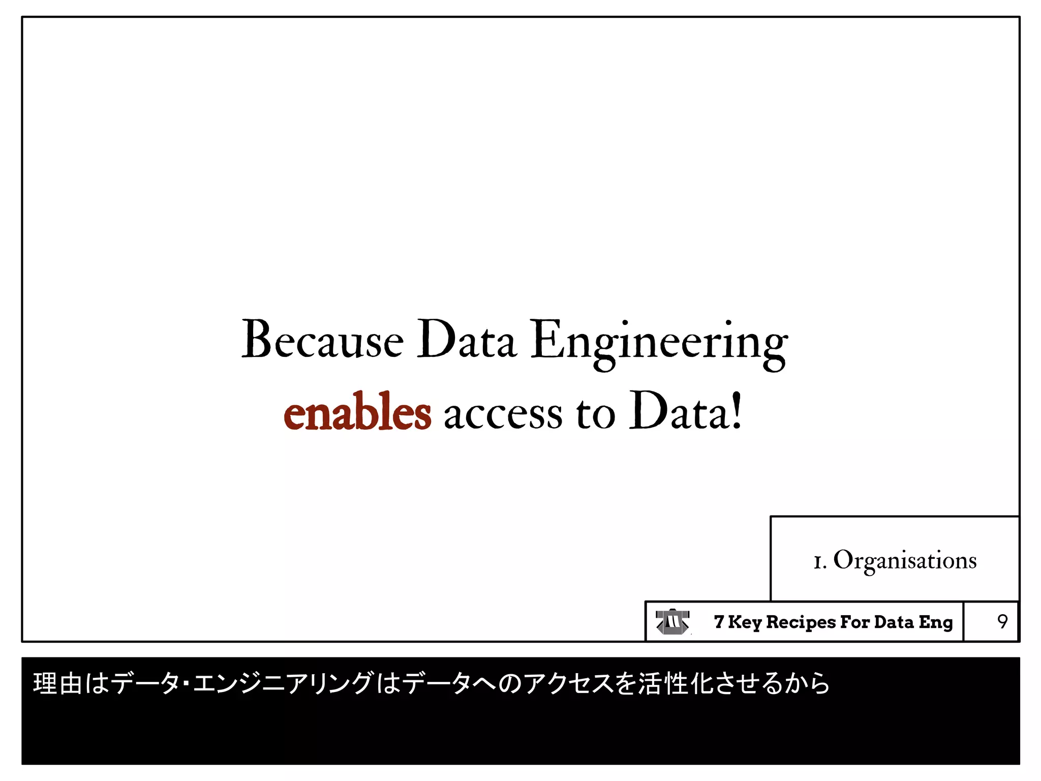 7 Key Recipes For Data Eng
1. Organisations
9
Because Data Engineering
enables access to Data!
理由はデータ・エンジニアリングはデータへのアクセスを活性化させるから
 
