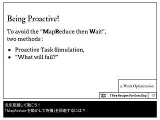 7 Key Recipes For Data Eng
2. Work Optimization
Being Proactive!
To avoid the “MapReduce then Wait”,
two methods :
● Proactive Task Simulation,
● “What will fail?”
17
先を見越して動こう！
「MapReduce を動かして待機」を回避するには？
 