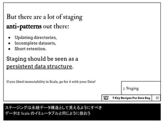 7 Key Recipes For Data Eng
3. Staging
But there are a lot of staging
anti-patterns out there:
● Updating directories,
● Incomplete datasets,
● Short retention.
Staging should be seen as a
persistent data structure.
If you liked immutability in Scala, go for it with your Data!
22
ステージングは永続データ構造として見えるようにすべき
データは Scala のイミュータブルと同じように扱おう
 