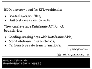 7 Key Recipes For Data Eng
4. RDD/Dataframe
RDDs are very good for ETL workloads:
● Control over shuffles,
● Unit tests are easier to write.
They can leverage Dataframe API for job
boundaries:
● Loading, storing data with Dataframe APIs,
● Map Dataframe in case classes,
● Perform type safe transformations.
28
RDD は ETL に向いている
データ順の制御や単体テストの書き易さ
 