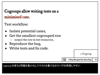 7 Key Recipes For Data Eng
5. Cogroup
Cogroups allow writing tests on a
minimised case.
Test workflow:
● Isolate potential cases,
● Get the smallest cogrouped row
○ output the row in test resources,
● Reproduce the bug,
● Write tests and fix code.
36
cogroup を使うと問題を最小化してテストを書けるのでバグを再現しやすい
 