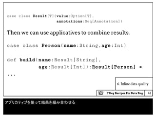 7 Key Recipes For Data Eng
case class Result[T](value:Option[T],
annotations:Seq[Annotation])
Then we can use applicatives to combine results.
case class Person(name:String,age:Int)
def build(name:Result[String],
age:Result[Int]):Result[Person] =
...
6. Inline data quality
42
アプリカティブを使って結果を組み合わせる
 