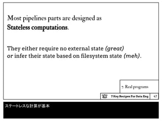 7 Key Recipes For Data Eng
7. Real programs
Most pipelines parts are designed as
Stateless computations.
They either require no external state (great)
or infer their state based on filesystem state (meh).
47
ステートレスな計算が基本
 