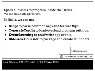 7 Key Recipes For Data Eng
7. Real programs
Spark allows us to program inside the Driver.
We can create actual programs.
In Scala, we can use:
● Scopt to parse common args and feature flips,
● TypesafeConfig to load/overload program settings,
● EventSourcing to read/write app events,
● Sbt-Pack Coursier to package and create launchers.
48
Spark なら Scala を使ってちゃんとしたプログラムが書ける
 