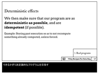 7 Key Recipes For Data Eng
Deterministic effects
We then make sure that our program are as
deterministic as possible, and are
idempotent (if possible).
Example: Storing past execution so as to not recompute
something already computed, unless forced.
49
7. Real programs
できるかぎり決定論的なプログラムを目指す
 
