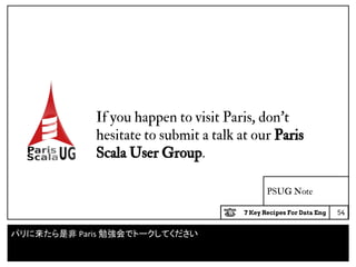 7 Key Recipes For Data Eng
PSUG Note
54
If you happen to visit Paris, don’t
hesitate to submit a talk at our Paris
Scala User Group.
パリに来たら是非 Paris 勉強会でトークしてください
 