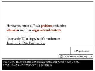 7 Key Recipes For Data Eng
1. Organisations
However our most difficult problems or durable
solutions come from organisational contexts.
It’s true for IT at large, but it’s much more
dominant in Data Engineering.
8
IT において、最も困難な課題や持続的な解決策は組織の文脈からやってくる
この点、データエンジニアリングではさらに支配的
 