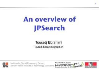 1




             An overview of
                JPSearch
                          Touradj Ebrahimi
                         Touradj.Ebrahimi@epfl.ch




Multimedia Signal Processing Group                Networked Media Systems
                                                  6th FP7 Concertation meeting
Swiss Federal Institute of Technology, Lausanne   Media Search (MS) Cluster
                                                  Brussels, November 30, 2010
 