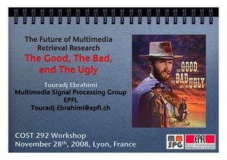 The Future of Multimedia !
      Retrieval Research      !
   The Good, The Bad, !
      and The Ugly        !
         Touradj Ebrahimi!
Multimedia Signal Processing Group!
               EPFL!
     Touradj.Ebrahimi@epfl.ch!



COST 292 Workshop!
November 28th, 2008, Lyon, France!
 