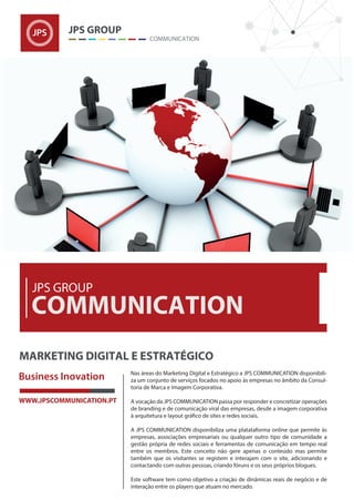 Nas áreas do Marketing Digital e Estratégico a JPS COMMUNICATION disponibili-
za um conjunto de serviços focados no apoio às empresas no âmbito da Consul-
toria de Marca e Imagem Corporativa.
A vocação da JPS COMMUNICATION passa por responder e concretizar operações
de branding e de comunicação viral das empresas, desde a imagem corporativa
A JPS COMMUNICATION disponibiliza uma platataforma online que permite às
empresas, associações empresariais ou qualquer outro tipo de comunidade a
gestão própria de redes sociais e ferramentas de comunicação em tempo real
entre os membros. Este conceito não gere apenas o conteúdo mas permite
também que os visitantes se registem e interajam com o site, adicionando e
contactando com outras pessoas, criando fóruns e os seus próprios blogues.
Este software tem como objetivo a criação de dinâmicas reais de negócio e de
interação entre os players que atuam no mercado.
 