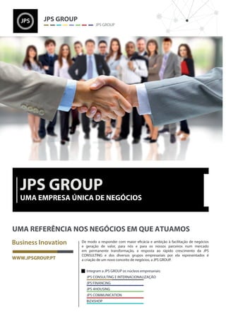 Integram a JPS GROUP os núcleos empresariais:
JPS CONSULTING E INTERNACIONALIZAÇÃO
JPS FINANCING
JPS 4HOUSING
JPS COMMUNICATION
BIZ4SHOP
e geração de valor, para nós e para os nossos parceiros num mercado
em permanente transformação, a resposta ao rápido crescimento da JPS
CONSULTING e dos diversos grupos empresariais por ela representados é
a criação de um novo conceito de negócios, a JPS GROUP.
 