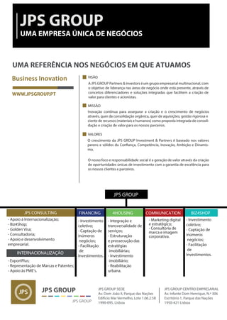 FINANCING
JPS GROUP
- Apoio à Internacionalização;
- Biz4Shop;
- Golden Visa;
- Consultadoria;
- Apoio e desenvolvimento
empresarial.
JPS CONSULTING
INTERNACIONALIZAÇÃO
- ExportPlus;
- Representação de Marcas e Patentes;
- Apoio às PME’s.
- Investimento
coletivo;
- Captação de
inúmeros
negócios;
- Facilitação
de
Investimentos.
BIZ4SHOP
- Integração e
transversalidade de
serviços;
- Estruturação
e prossecução das
estratégias
imobiliárias;
- Investimento
imobiliário;
- Reabilitação
urbana.
4HOUSING COMMUNICATION
- Investimento
coletivo;
- Captação de
inúmeros
negócios;
- Facilitação
de
Investimentos.
- Marketing digital
e estratégico;
- Consultoria de
marca e imagem
corporativa.
VISÃO
MISSÃO
VALORES
Inovação contínua para assegurar a criação e o crescimento de negócios
através, quer da consolidação orgânica, quer de aquisições; gestão rigorosa e
ciente de recursos (materiais e humanos) como proposta integrada de consoli-
dação e criação de valor para os nossos parceiros.
O nosso foco e responsabilidade social é a geração de valor através da criação
de oportunidades únicas de investimento com a garantia de excelência para
os nossos clientes e parceiros.
O crescimento da JPS GROUP Investment & Partners é baseado nos valores
-
mo.
A JPS GROUP Partners & Investors é um grupo empresarial multinacional, com
o objetivo de liderança nas áreas de negócio onde está presente, através de
conceitos diferenciadores e soluções integradas que facilitem a criação de
valor para clientes e acionistas.
 