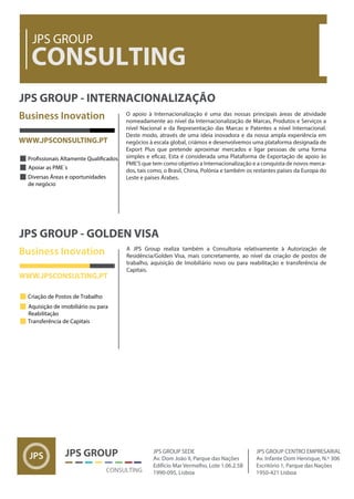 Business Inovation
CONSULTING
JPS GROUP
JPS GROUP - INTERNACIONALIZAÇÃO
Apoiar as PME´s
Diversas Áreas e oportunidades
de negócio
WWW.JPSCONSULTING.PT
CONSULTING
JPS GROUP JPS GROUP SEDE
Av. Dom João II, Parque das Nações
Edifício Mar Vermelho, Lote 1.06.2.5B
1990-095, Lisboa
JPS GROUP CENTRO EMPRESARIAL
Av. Infante Dom Henrique, N.º 306
Escritório 1, Parque das Nações
1950-421 Lisboa
Business Inovation
JPS GROUP - GOLDEN VISA
WWW.JPSCONSULTING.PT
Criação de Postos de Trabalho
Aquisição de imobiliário ou para
Reabilitação
Transferência de Capitais
A JPS Group realiza também a Consultoria relativamente à Autorização de
Residência/Golden Visa, mais concretamente, ao nível da criação de postos de
trabalho, aquisição de Imobiliário novo ou para reabilitação e transferência de
Capitais.
O apoio à Internacionalização é uma das nossas principais áreas de atividade
nomeadamente ao nível da Internacionalização de Marcas, Produtos e Serviços a
nível Nacional e da Representação das Marcas e Patentes a nível Internacional.
Deste modo, através de uma ideia inovadora e da nossa ampla experiência em
negócios à escala global, criámos e desenvolvemos uma plataforma designada de
Export Plus que pretende aproximar mercados e ligar pessoas de uma forma
PME'S que tem como objetivo a Internacionalização e a conquista de novos merca-
dos, tais como, o Brasil, China, Polónia e também os restantes países da Europa do
Leste e países Árabes.
 
