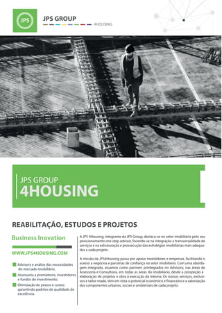 A JPS 4Housing, integrante da JPS Group, destaca-se no setor imobiliário pelo seu
posicionamento one stop advisor, focando-se na integração e transversalidade de
serviços e na estruturação e prossecução das estratégias imobiliárias mais adequa-
das a cada projeto.
A missão da JPS4Housing passa por apoiar investidores e empresas, facilitando o
-
gem integrada, atuamos como partners privilegiados no Advisory, nas áreas de
Assessoria e Consultoria, em todas as áreas do imobiliário, desde a prospeção à
elaboração de projetos e obra à execução da mesma. Os nossos serviços, exclusi-
dos componentes urbanos, sociais e ambientais de cada projeto.
4HOUSING
JPS GROUP
 