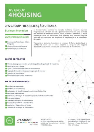 4HOUSING
JPS GROUP
JPS GROUP - REABILITAÇÃO URBANA
As transformações ocorridas no mercado imobiliário requerem respostas
integradas que valorizem não só o potencial económico de cada operação
mas também as dimensões urbanas, sociais, culturais e ambientais. A nossa
intervenção parte de pressupostos que garantem essa resposta integrada
suportada por princípios que equilibram a transformação e a conservação
do espaço.
Procuramos e apoiamos investidores e empresas de forma personalizada e
confidencial, sendo que o nosso propósito é assegurar uma resposta
rápida e eficaz aos nossos parceiros e às oportunidades de investimento.
 