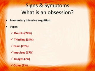 Signs & Symptoms
What is an obsession?
• Involuntary intrusive cognition.
• Types
 Doubts (74%)
 Thinking (34%)
 Fears (26%)
 Impulses (17%)
 Images (7%)
 Other (2%)
 