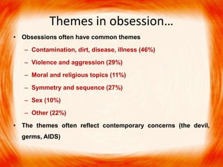 Themes in obsession…
• Obsessions often have common themes
– Contamination, dirt, disease, illness (46%)
– Violence and aggression (29%)
– Moral and religious topics (11%)
– Symmetry and sequence (27%)
– Sex (10%)
– Other (22%)
• The themes often reflect contemporary concerns (the devil,
germs, AIDS)
 