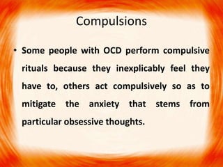 Compulsions
• Some people with OCD perform compulsive
rituals because they inexplicably feel they
have to, others act compulsively so as to
mitigate the anxiety that stems from
particular obsessive thoughts.
 