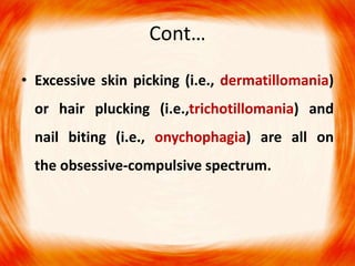 Cont…
• Excessive skin picking (i.e., dermatillomania)
or hair plucking (i.e.,trichotillomania) and
nail biting (i.e., onychophagia) are all on
the obsessive-compulsive spectrum.
 
