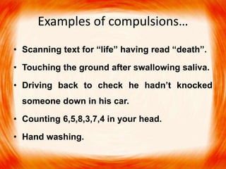 Examples of compulsions…
• Scanning text for “life” having read “death”.
• Touching the ground after swallowing saliva.
• Driving back to check he hadn’t knocked
someone down in his car.
• Counting 6,5,8,3,7,4 in your head.
• Hand washing.
 