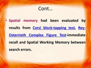 Cont…
• Spatial memory had been evaluated by
results from Corsi block-tapping test, Rey-
Osterrieth Complex Figure Test-immediate
recall and Spatial Working Memory between
search errors.
 